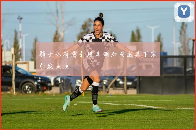 骑士队有意引进库明加或成其下家引发关注