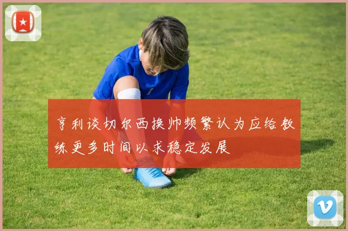 亨利谈切尔西换帅频繁认为应给教练更多时间以求稳定发展