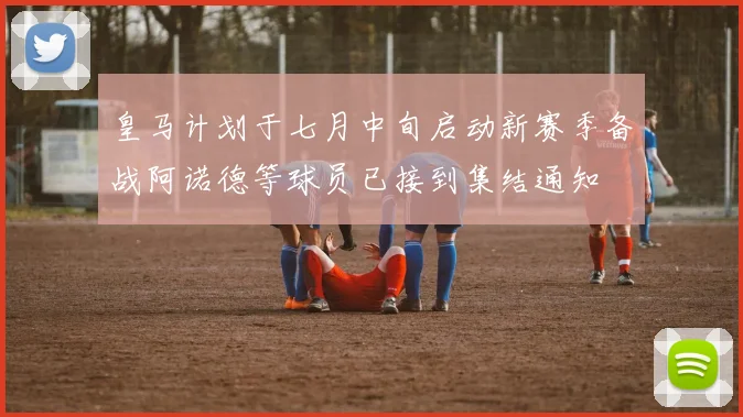 皇马计划于七月中旬启动新赛季备战阿诺德等球员已接到集结通知