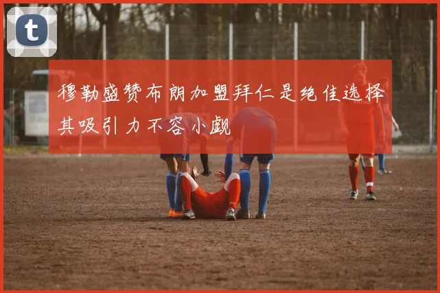 穆勒盛赞布朗加盟拜仁是绝佳选择其吸引力不容小觑