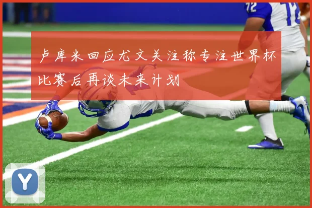 卢库米回应尤文关注称专注世界杯比赛后再谈未来计划
