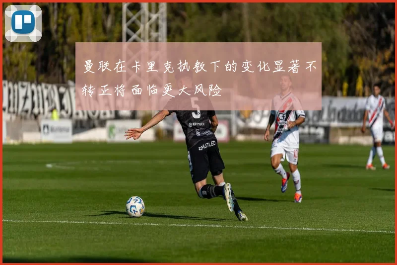 曼联在卡里克执教下的变化显著不转正将面临更大风险