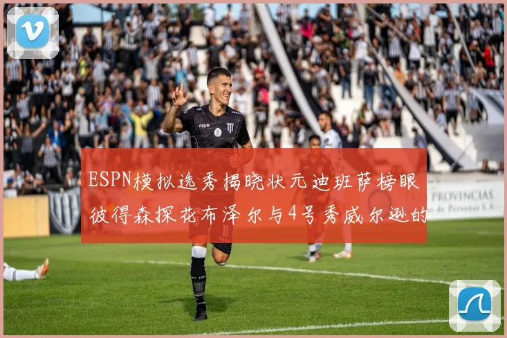 ESPN模拟选秀揭晓状元迪班萨榜眼彼得森探花布泽尔与4号秀威尔逊的精彩表现