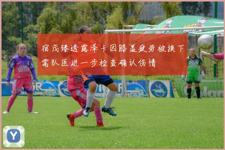 宿茂臻透露泽卡因膝盖疲劳被换下需队医进一步检查确认伤情