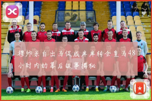 穆帅亲自出马促成库库转会皇马48小时内的幕后故事揭秘