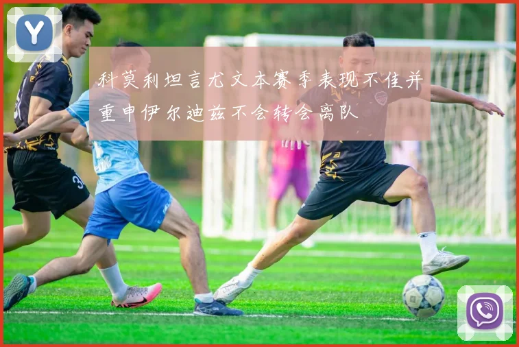 科莫利坦言尤文本赛季表现不佳并重申伊尔迪兹不会转会离队