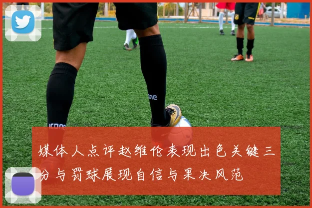 媒体人点评赵维伦表现出色关键三分与罚球展现自信与果决风范