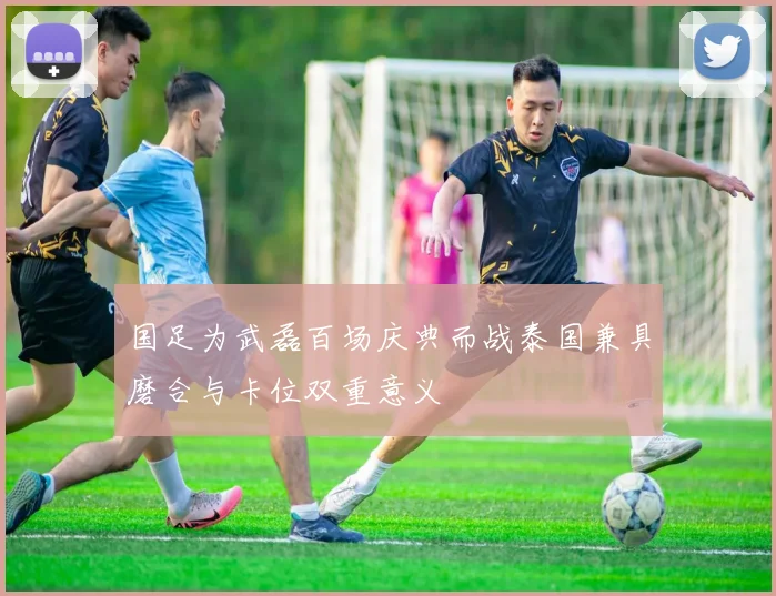 国足为武磊百场庆典而战泰国兼具磨合与卡位双重意义