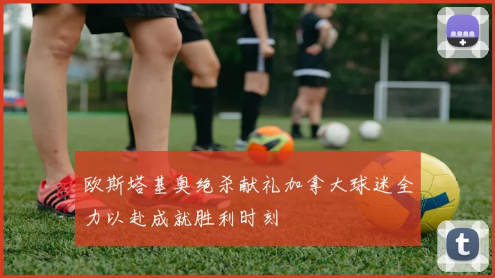 欧斯塔基奥绝杀献礼加拿大球迷全力以赴成就胜利时刻