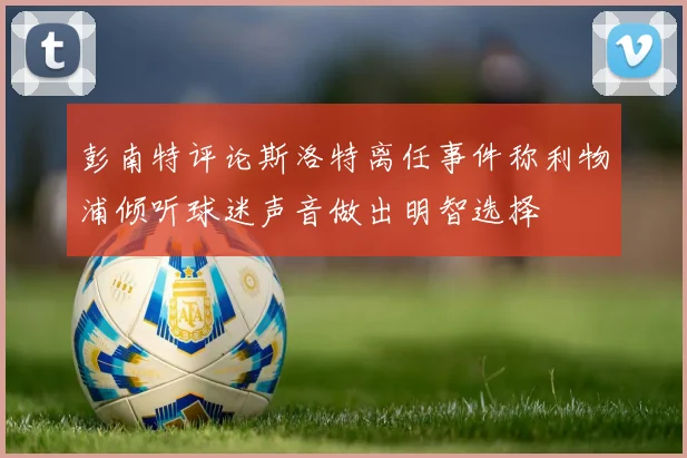 彭南特评论斯洛特离任事件称利物浦倾听球迷声音做出明智选择