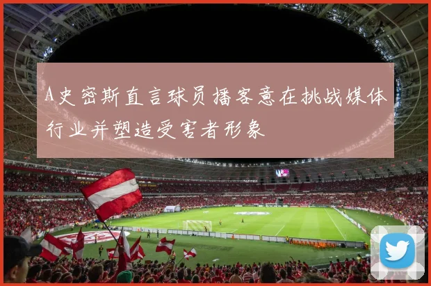 A史密斯直言球员播客意在挑战媒体行业并塑造受害者形象