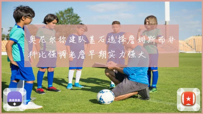 奥尼尔称建队基石选择詹姆斯而非科比强调老詹早期实力强大