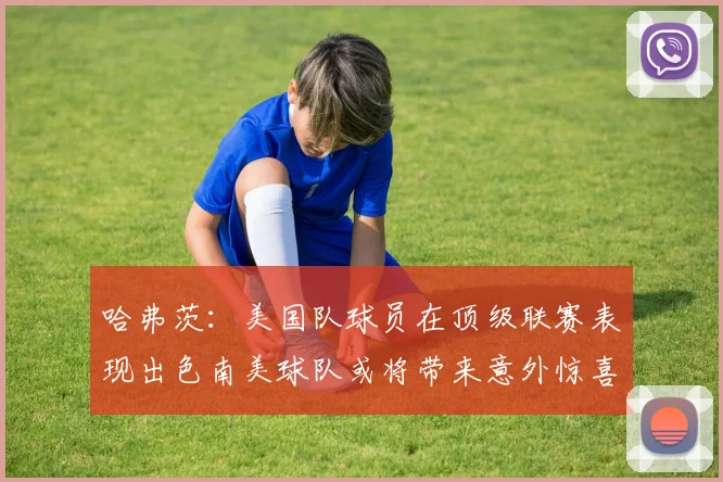 哈弗茨：美国队球员在顶级联赛表现出色南美球队或将带来意外惊喜