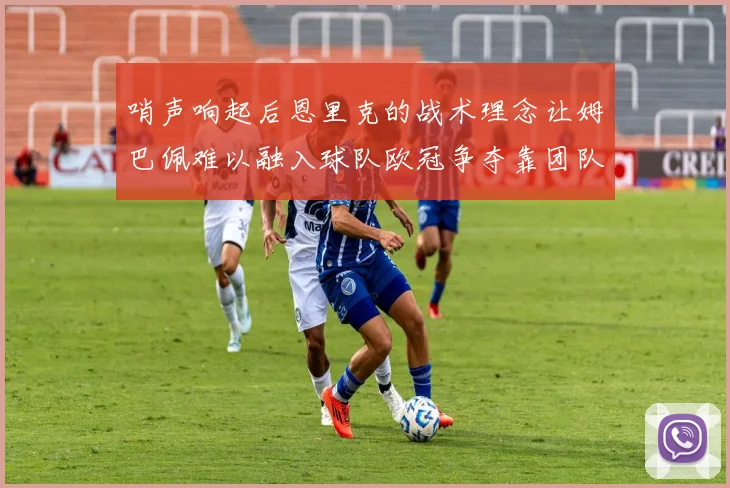 哨声响起后恩里克的战术理念让姆巴佩难以融入球队欧冠争夺靠团队配合与跑动