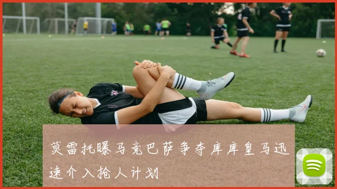 莫雷托曝马竞巴萨争夺库库皇马迅速介入抢人计划