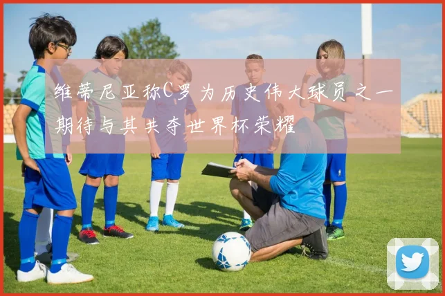 维蒂尼亚称C罗为历史伟大球员之一期待与其共夺世界杯荣耀