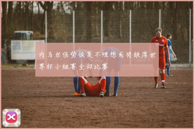 内马尔伤势恢复不理想或将缺席世界杯小组赛全部比赛